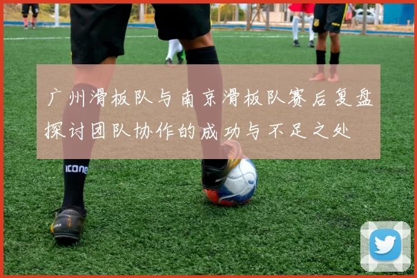 广州滑板队与南京滑板队赛后复盘探讨团队协作的成功与不足之处