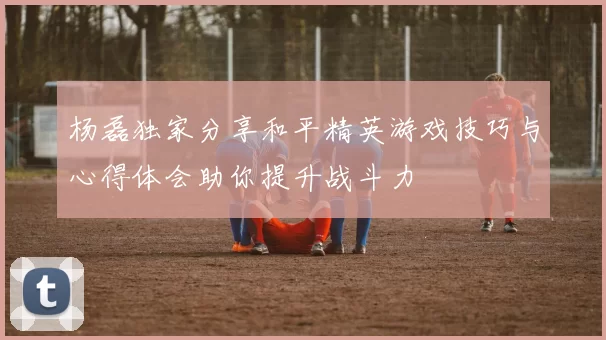 杨磊独家分享和平精英游戏技巧与心得体会助你提升战斗力