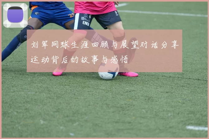 刘军网球生涯回顾与展望对话分享运动背后的故事与感悟