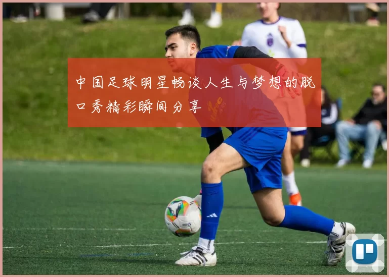 中国足球明星畅谈人生与梦想的脱口秀精彩瞬间分享
