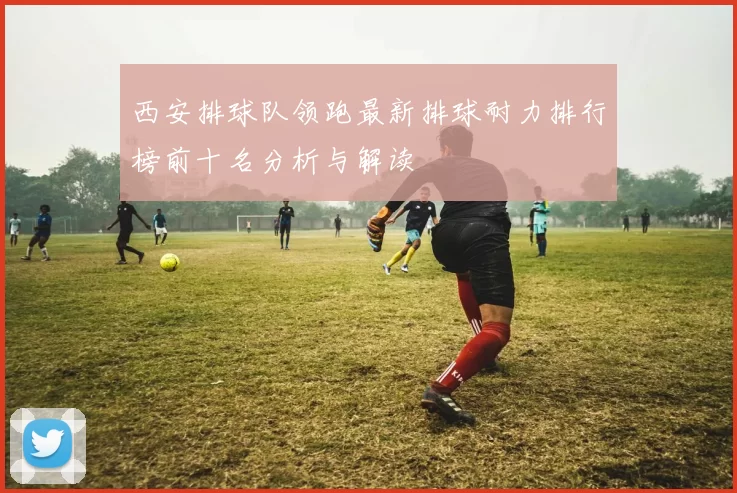 西安排球队领跑最新排球耐力排行榜前十名分析与解读