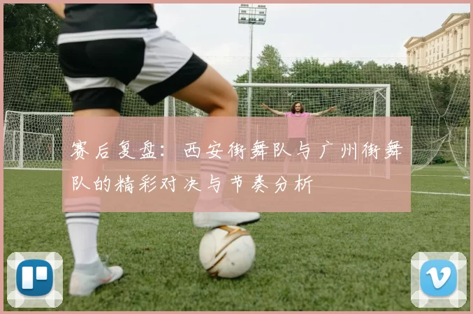 赛后复盘：西安街舞队与广州街舞队的精彩对决与节奏分析