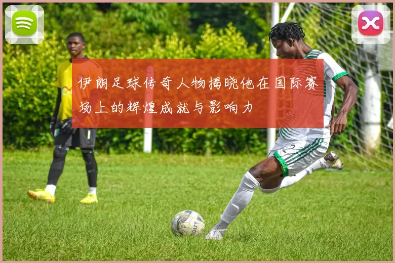 伊朗足球传奇人物揭晓他在国际赛场上的辉煌成就与影响力