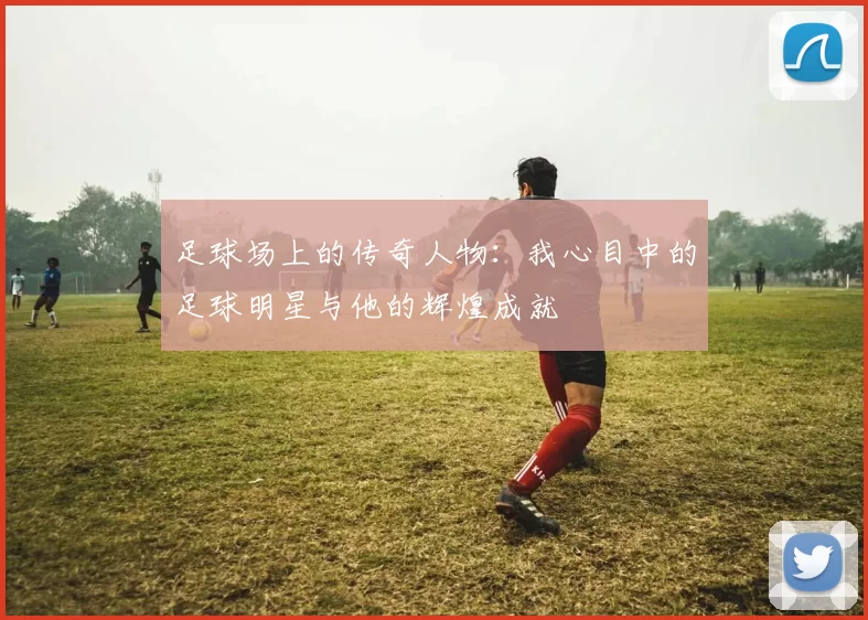 足球场上的传奇人物：我心目中的足球明星与他的辉煌成就