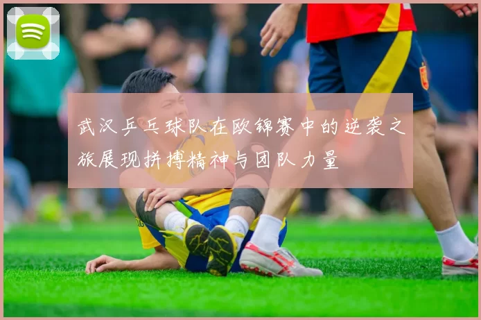 武汉乒乓球队在欧锦赛中的逆袭之旅展现拼搏精神与团队力量
