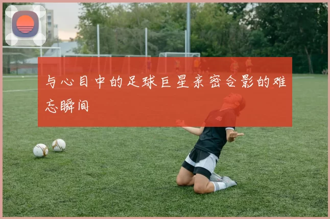 与心目中的足球巨星亲密合影的难忘瞬间