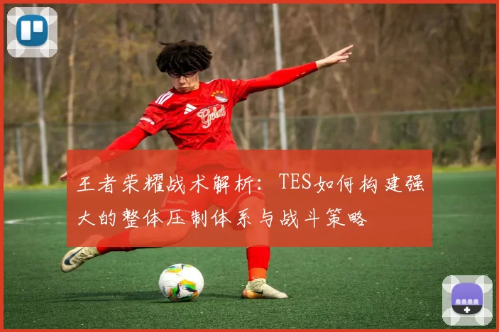 王者荣耀战术解析：TES如何构建强大的整体压制体系与战斗策略