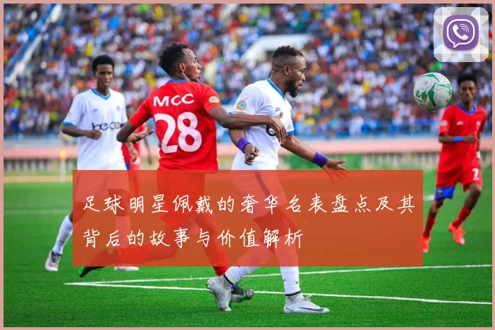 足球明星佩戴的奢华名表盘点及其背后的故事与价值解析