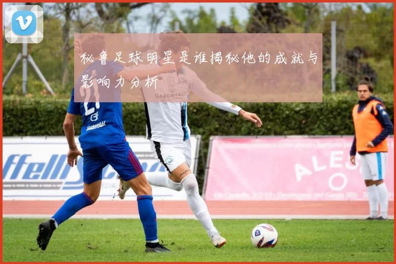 秘鲁足球明星是谁揭秘他的成就与影响力分析