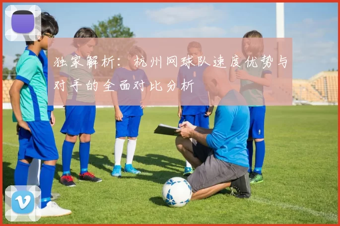 独家解析：杭州网球队速度优势与对手的全面对比分析
