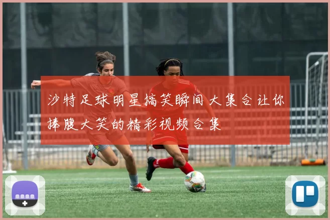 沙特足球明星搞笑瞬间大集合让你捧腹大笑的精彩视频合集