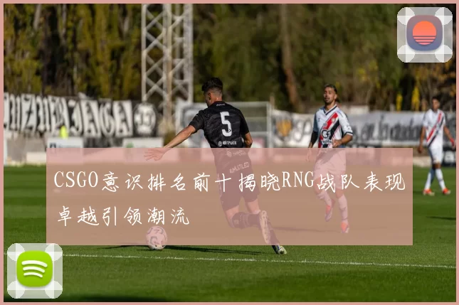 CSGO意识排名前十揭晓RNG战队表现卓越引领潮流