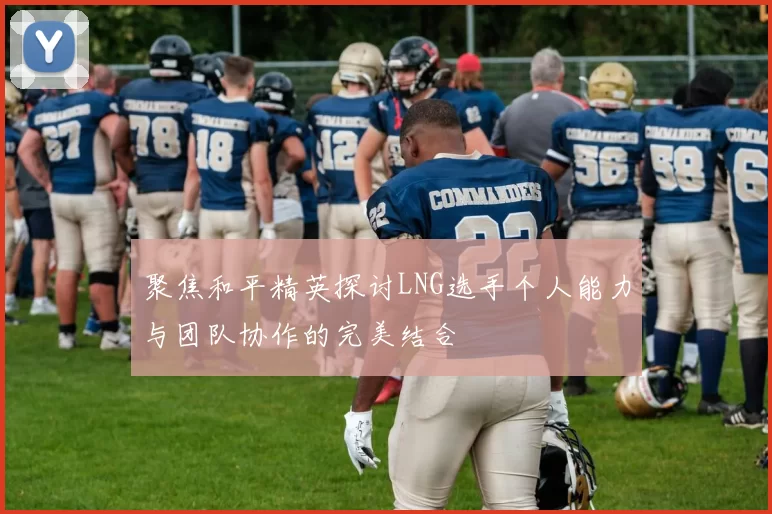 聚焦和平精英探讨LNG选手个人能力与团队协作的完美结合