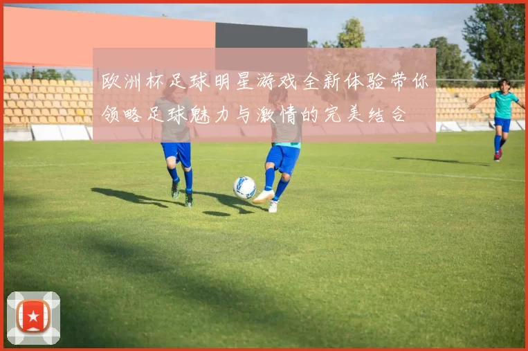 欧洲杯足球明星游戏全新体验带你领略足球魅力与激情的完美结合