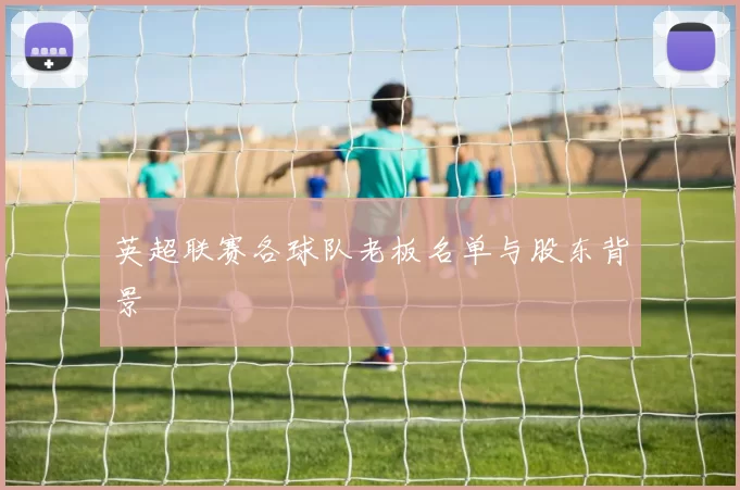 英超联赛各球队老板名单与股东背景