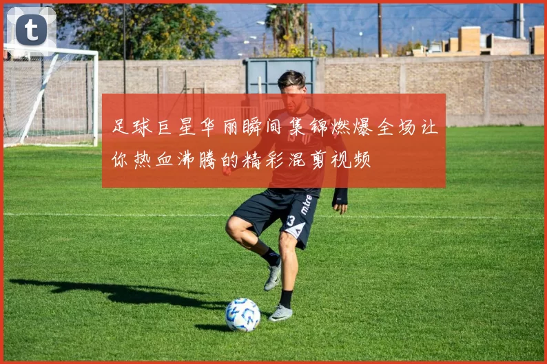 足球巨星华丽瞬间集锦燃爆全场让你热血沸腾的精彩混剪视频