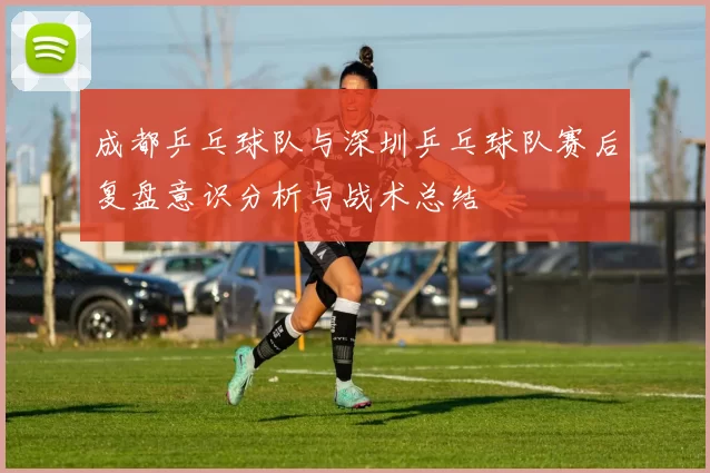 成都乒乓球队与深圳乒乓球队赛后复盘意识分析与战术总结