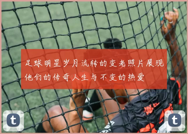 足球明星岁月流转的变老照片展现他们的传奇人生与不变的热爱