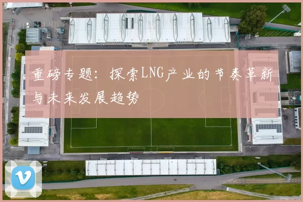 重磅专题：探索LNG产业的节奏革新与未来发展趋势
