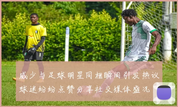 威少与足球明星同框瞬间引发热议球迷纷纷点赞分享社交媒体盛况