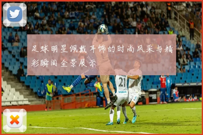 足球明星佩戴耳饰的时尚风采与精彩瞬间全景展示