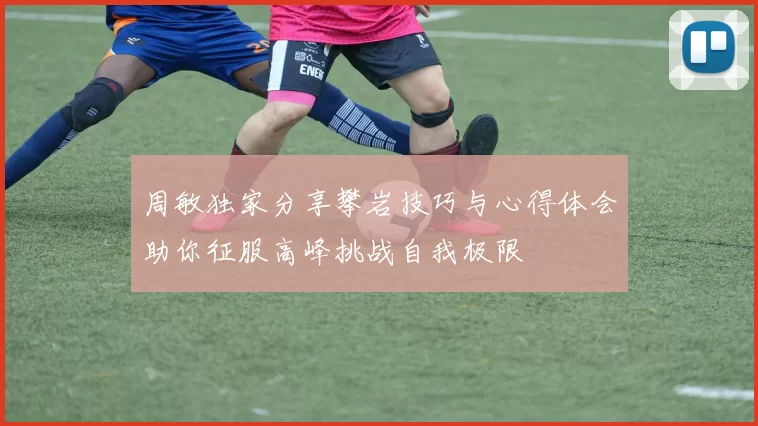 周敏独家分享攀岩技巧与心得体会助你征服高峰挑战自我极限