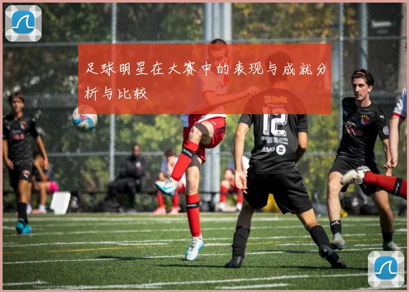 足球明星在大赛中的表现与成就分析与比较