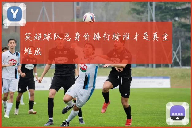 英超球队总身价排行榜谁才是真金堆成
