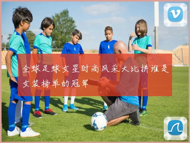 全球足球女星时尚风采大比拼谁是女装榜单的冠军