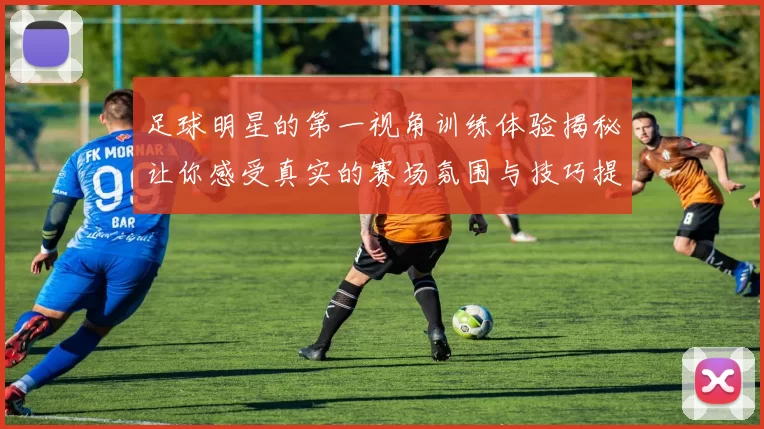 足球明星的第一视角训练体验揭秘让你感受真实的赛场氛围与技巧提升之路