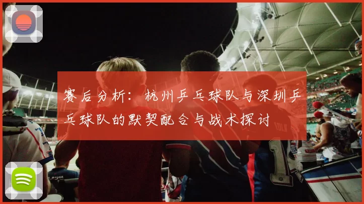 赛后分析：杭州乒乓球队与深圳乒乓球队的默契配合与战术探讨