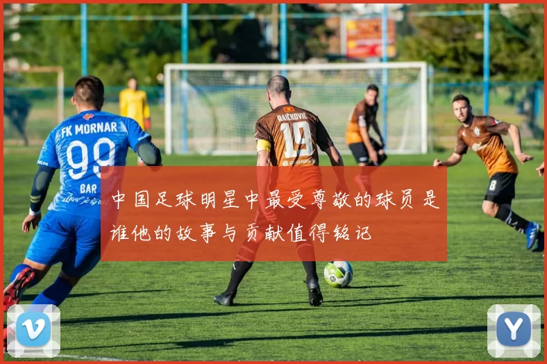 中国足球明星中最受尊敬的球员是谁他的故事与贡献值得铭记