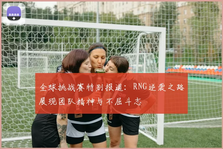 全球挑战赛特别报道：RNG逆袭之路展现团队精神与不屈斗志