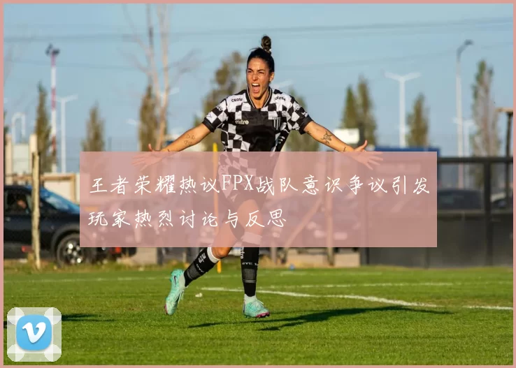 王者荣耀热议FPX战队意识争议引发玩家热烈讨论与反思