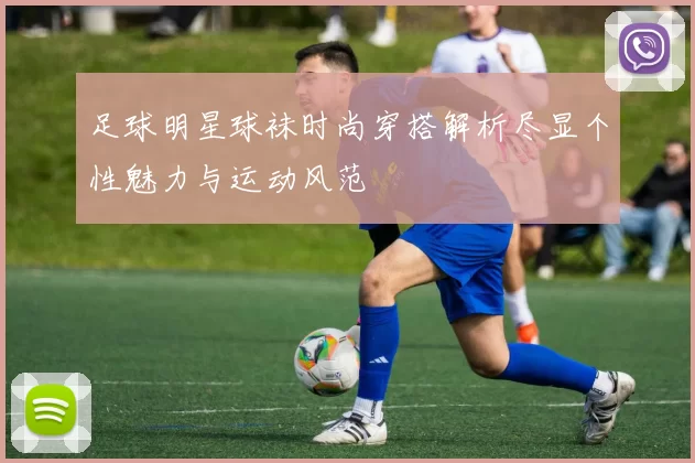 足球明星球袜时尚穿搭解析尽显个性魅力与运动风范