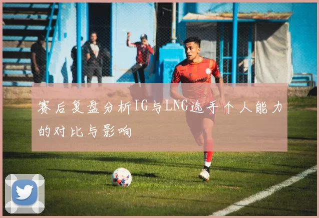 赛后复盘分析IG与LNG选手个人能力的对比与影响