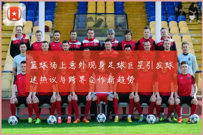 篮球场上意外现身足球巨星引发球迷热议与跨界合作新趋势