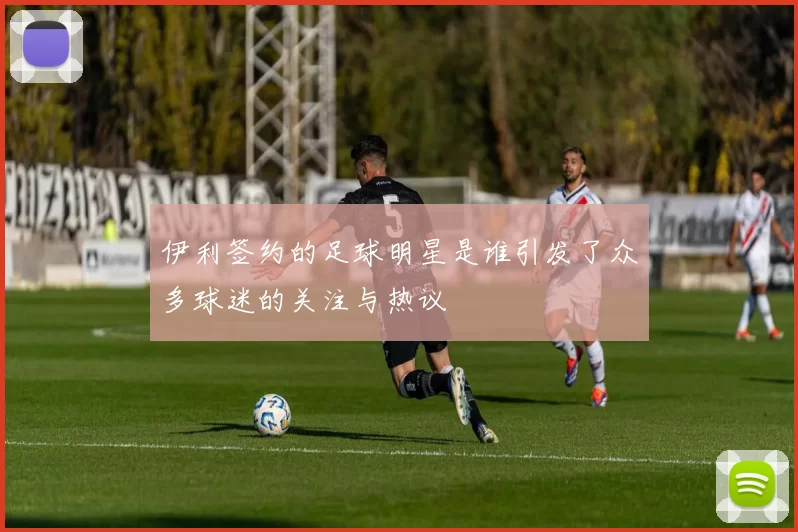 伊利签约的足球明星是谁引发了众多球迷的关注与热议