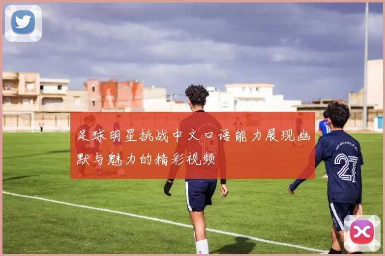 足球明星挑战中文口语能力展现幽默与魅力的精彩视频