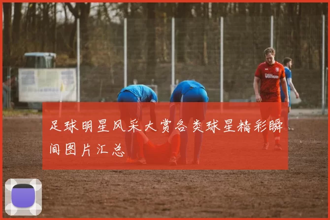 足球明星风采大赏各类球星精彩瞬间图片汇总