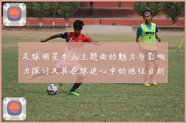足球明星个人主题曲的魅力与影响力探讨及其在球迷心中的地位分析