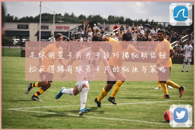 足球明星卡片开卡技巧揭秘助你轻松获得稀有球员卡片的秘诀与策略