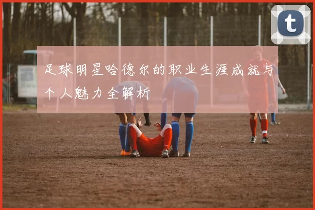 足球明星哈德尔的职业生涯成就与个人魅力全解析