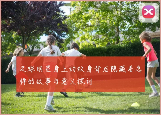 足球明星身上的纹身背后隐藏着怎样的故事与意义探讨