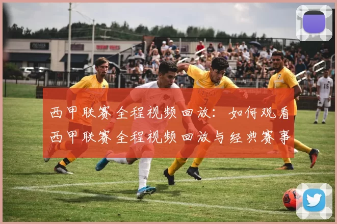 西甲联赛全程视频回放：如何观看西甲联赛全程视频回放与经典赛事