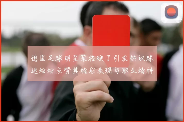 德国足球明星策格硬了引发热议球迷纷纷点赞其精彩表现与职业精神