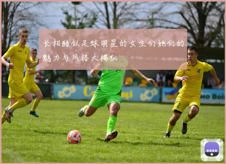 长相酷似足球明星的女生们她们的魅力与风格大揭秘