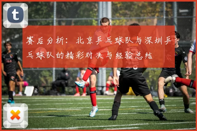 赛后分析：北京乒乓球队与深圳乒乓球队的精彩对决与经验总结