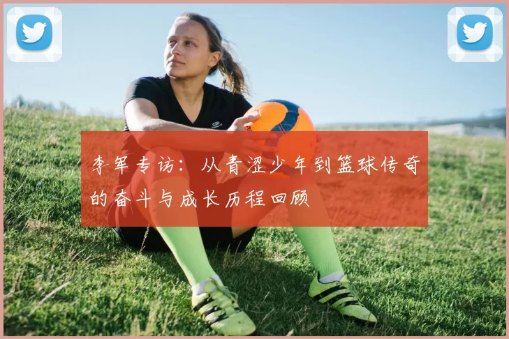 李军专访：从青涩少年到篮球传奇的奋斗与成长历程回顾