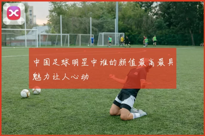 中国足球明星中谁的颜值最高最具魅力让人心动